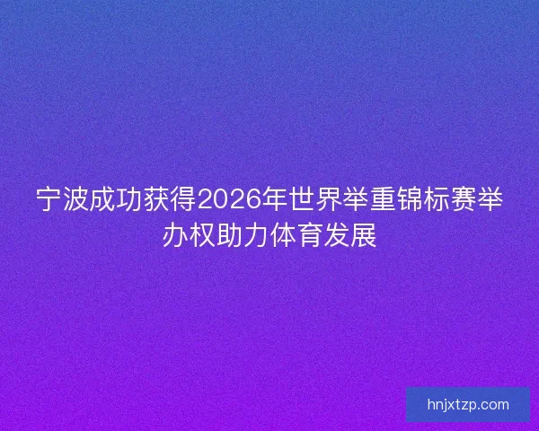 宁波成功获得2026年世界举重锦标赛举办权助力体育发展