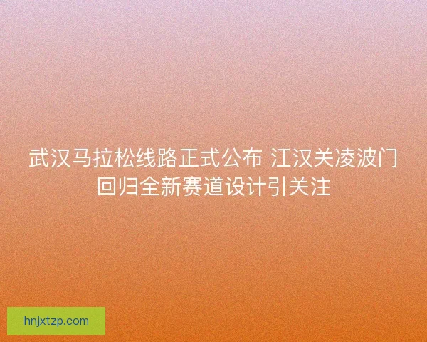 武汉马拉松线路正式公布 江汉关凌波门回归全新赛道设计引关注