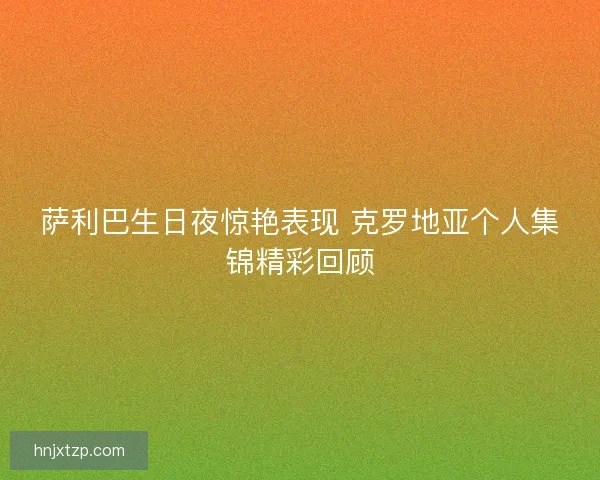 萨利巴生日夜惊艳表现 克罗地亚个人集锦精彩回顾