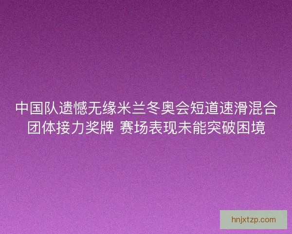 中国队遗憾无缘米兰冬奥会短道速滑混合团体接力奖牌 赛场表现未能突破困境