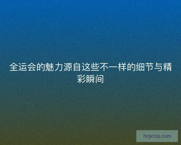 全运会的魅力源自这些不一样的细节与精彩瞬间