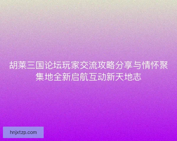 胡莱三国论坛玩家交流攻略分享与情怀聚集地全新启航互动新天地志