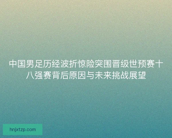中国男足历经波折惊险突围晋级世预赛十八强赛背后原因与未来挑战展望
