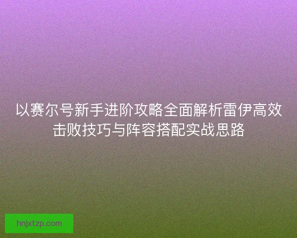 以赛尔号新手进阶攻略全面解析雷伊高效击败技巧与阵容搭配实战思路