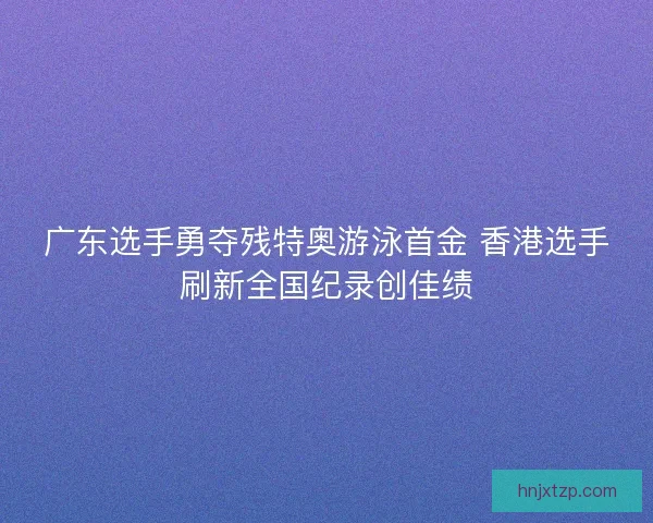 广东选手勇夺残特奥游泳首金 香港选手刷新全国纪录创佳绩
