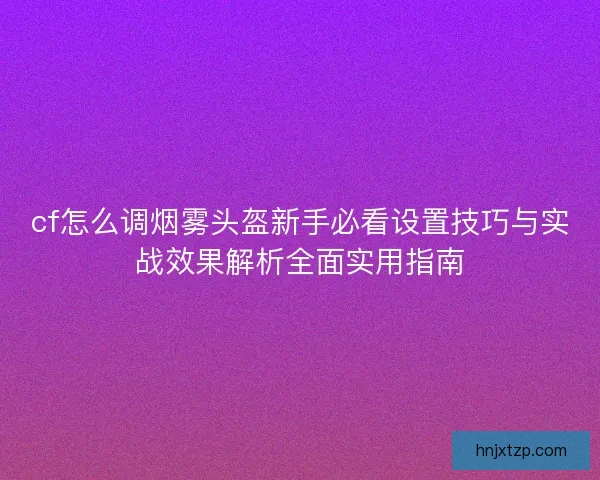 cf怎么调烟雾头盔新手必看设置技巧与实战效果解析全面实用指南