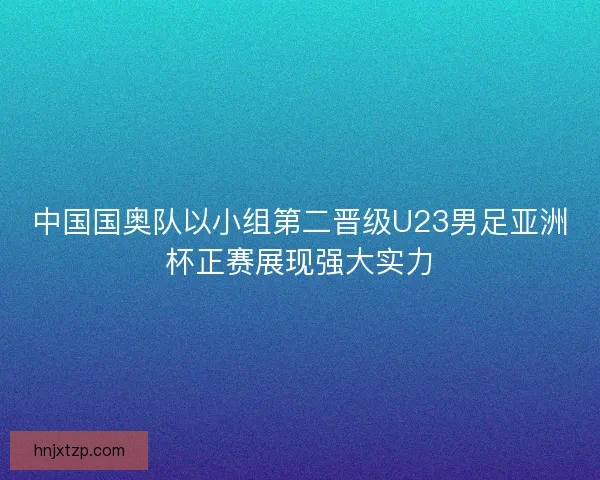 中国国奥队以小组第二晋级U23男足亚洲杯正赛展现强大实力