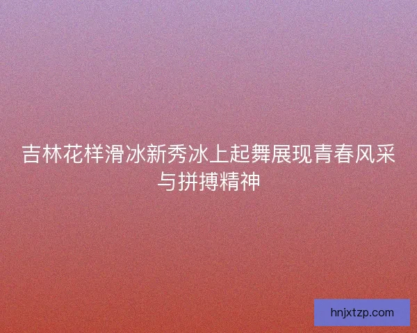 吉林花样滑冰新秀冰上起舞展现青春风采与拼搏精神