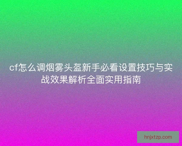 cf怎么调烟雾头盔新手必看设置技巧与实战效果解析全面实用指南