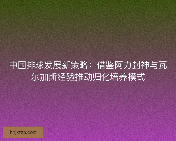 中国排球发展新策略：借鉴阿力封神与瓦尔加斯经验推动归化培养模式