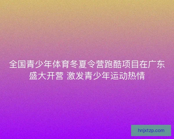 全国青少年体育冬夏令营跑酷项目在广东盛大开营 激发青少年运动热情